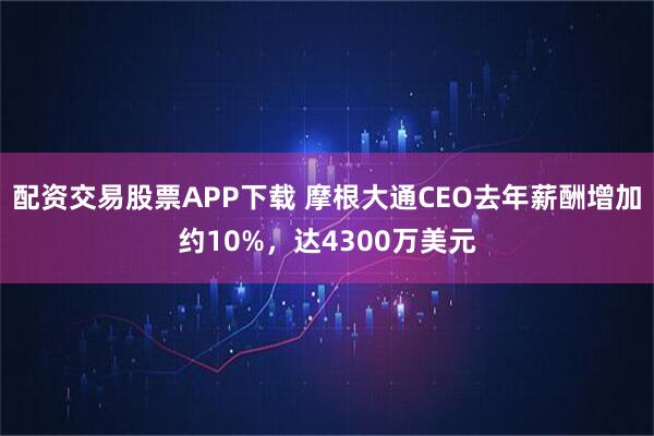 配资交易股票APP下载 摩根大通CEO去年薪酬增加约10%，达4300万美元