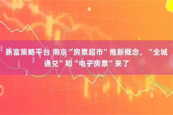 新富策略平台 南京“房票超市”推新概念，“全城通兑”和“电子房票”来了