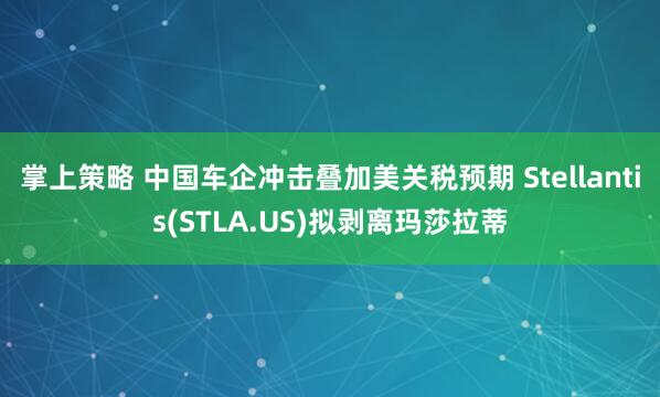 掌上策略 中国车企冲击叠加美关税预期 Stellantis(STLA.US)拟剥离玛莎拉蒂