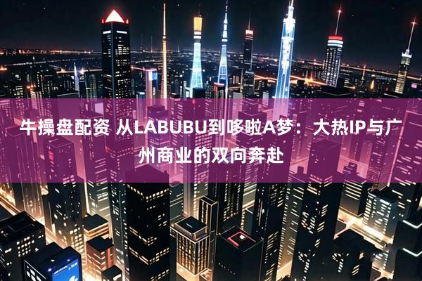 牛操盘配资 从LABUBU到哆啦A梦：大热IP与广州商业的双向奔赴