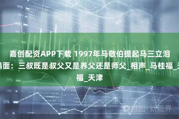 嘉创配资APP下载 1997年马敬伯提起马三立泪流满面：三叔既是叔父又是养父还是师父_相声_马桂福_天津