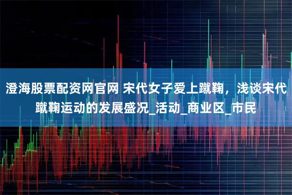 澄海股票配资网官网 宋代女子爱上蹴鞠，浅谈宋代蹴鞠运动的发展盛况_活动_商业区_市民