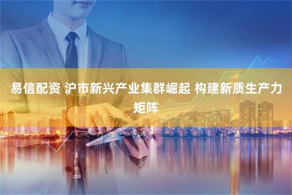 易信配资 沪市新兴产业集群崛起 构建新质生产力矩阵