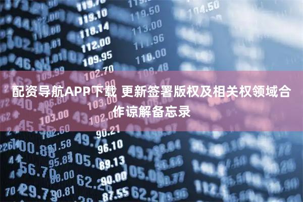 配资导航APP下载 更新签署版权及相关权领域合作谅解备忘录