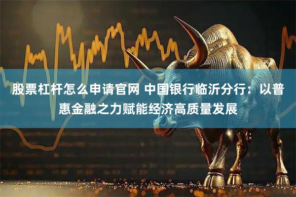 股票杠杆怎么申请官网 中国银行临沂分行：以普惠金融之力赋能经济高质量发展