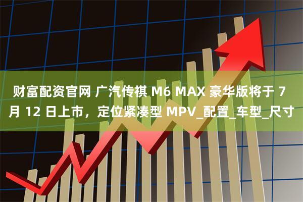 财富配资官网 广汽传祺 M6 MAX 豪华版将于 7 月 12 日上市，定位紧凑型 MPV_配置_车型_尺寸