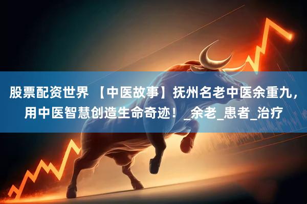 股票配资世界 【中医故事】抚州名老中医余重九，用中医智慧创造生命奇迹！_余老_患者_治疗