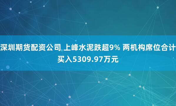 深圳期货配资公司 上峰水泥跌超9% 两机构席位合计买入5309.97万元