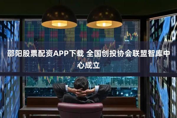 邵阳股票配资APP下载 全国创投协会联盟智库中心成立