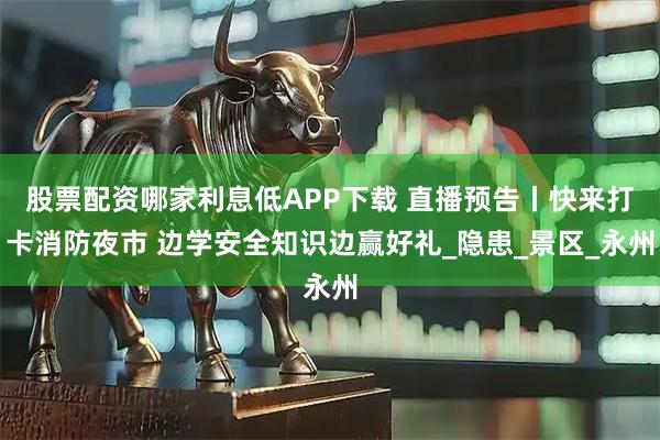 股票配资哪家利息低APP下载 直播预告丨快来打卡消防夜市 边学安全知识边赢好礼_隐患_景区_永州