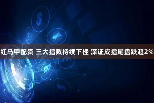 红马甲配资 三大指数持续下挫 深证成指尾盘跌超2%
