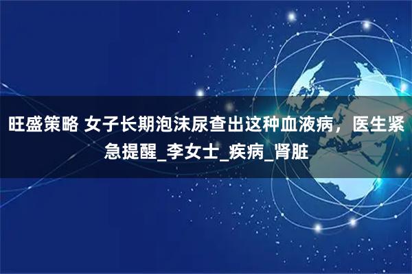 旺盛策略 女子长期泡沫尿查出这种血液病，医生紧急提醒_李女士_疾病_肾脏