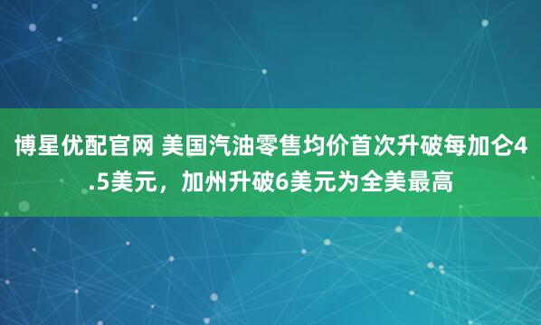 博星优配官网 美国汽油零售均价首次升破每加仑4.5美元，加州升破6美元为全美最高