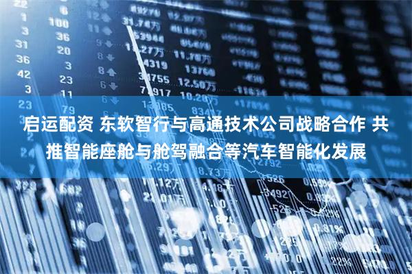 启运配资 东软智行与高通技术公司战略合作 共推智能座舱与舱驾融合等汽车智能化发展